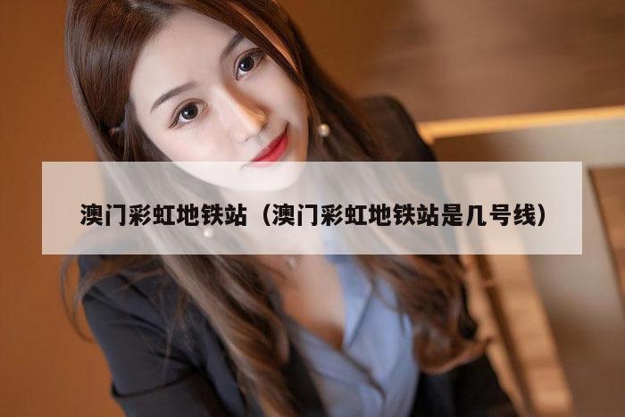 澳门彩虹地铁站（澳门彩虹地铁站是几号线）